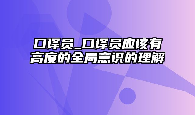 口译员_口译员应该有高度的全局意识的理解