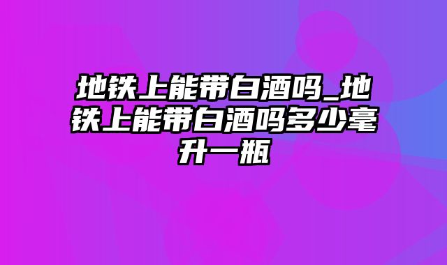 地铁上能带白酒吗_地铁上能带白酒吗多少毫升一瓶