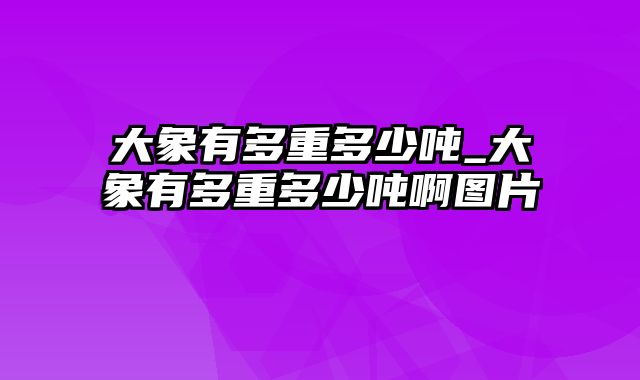 大象有多重多少吨_大象有多重多少吨啊图片