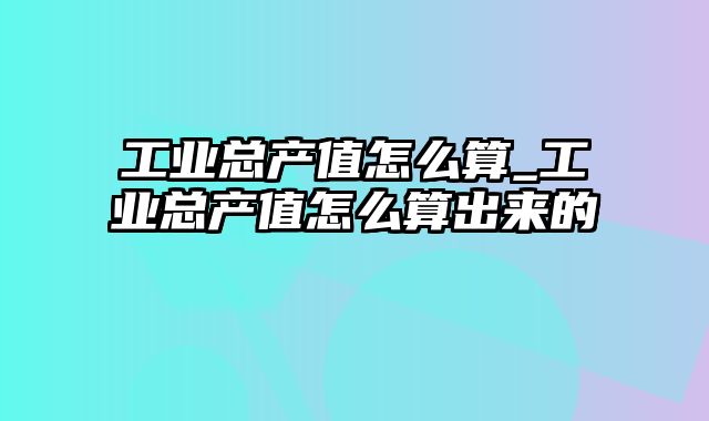 工业总产值怎么算_工业总产值怎么算出来的