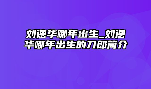 刘德华哪年出生_刘德华哪年出生的刀郎简介