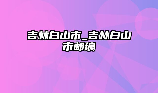 吉林白山市_吉林白山市邮编