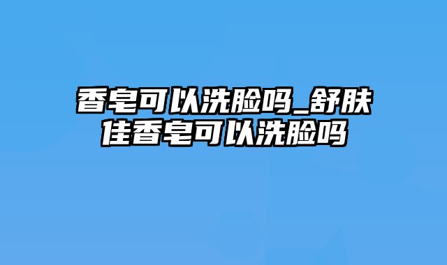 香皂可以洗脸吗_舒肤佳香皂可以洗脸吗