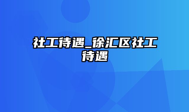 社工待遇_徐汇区社工待遇