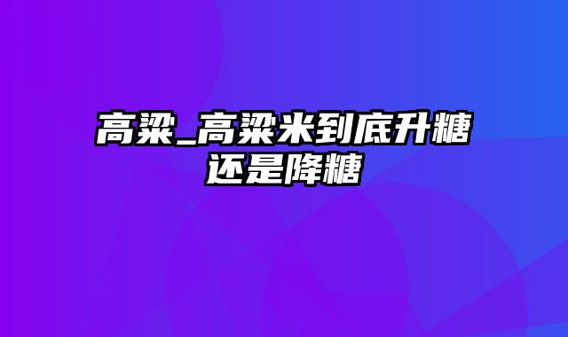 高粱_高粱米到底升糖还是降糖