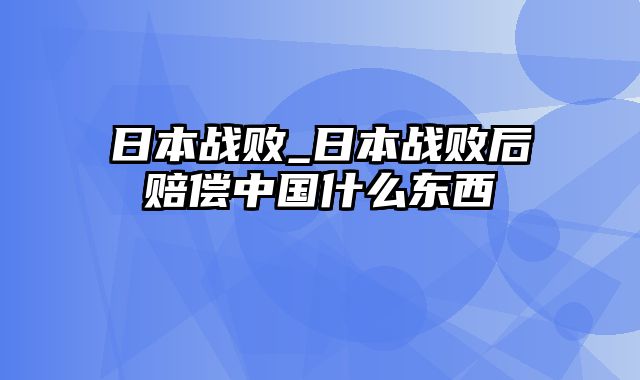 日本战败_日本战败后赔偿中国什么东西