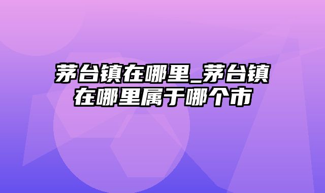 茅台镇在哪里_茅台镇在哪里属于哪个市