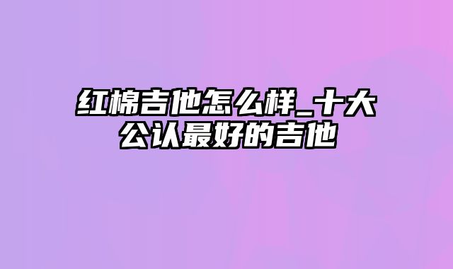 红棉吉他怎么样_十大公认最好的吉他