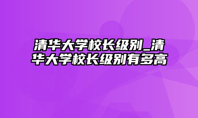 清华大学校长级别_清华大学校长级别有多高