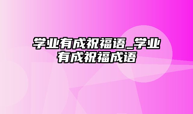 学业有成祝福语_学业有成祝福成语