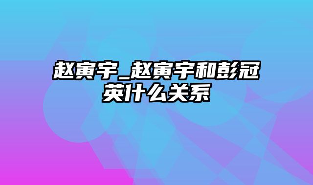 赵寅宇_赵寅宇和彭冠英什么关系