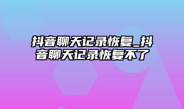 抖音聊天记录恢复_抖音聊天记录恢复不了