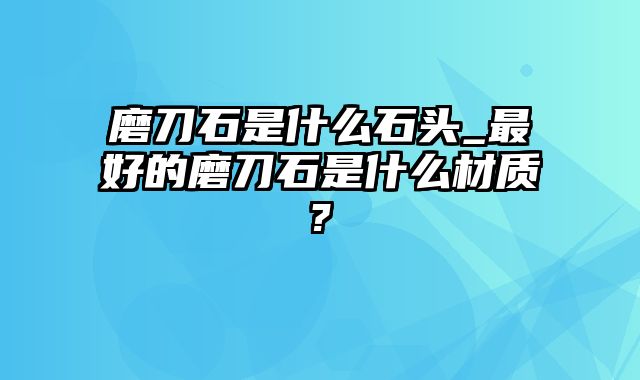 磨刀石是什么石头_最好的磨刀石是什么材质?