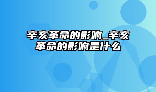 辛亥革命的影响_辛亥革命的影响是什么