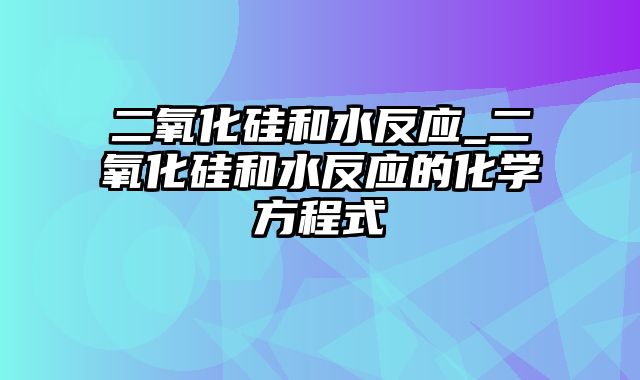 二氧化硅和水反应_二氧化硅和水反应的化学方程式