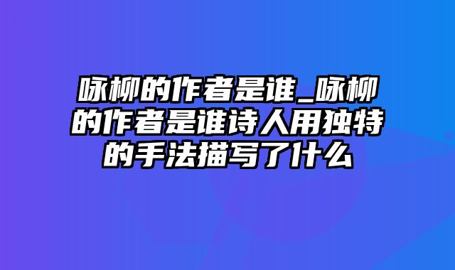 咏柳的作者是谁_咏柳的作者是谁诗人用独特的手法描写了什么