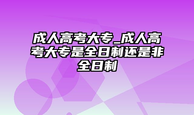 成人高考大专_成人高考大专是全日制还是非全日制