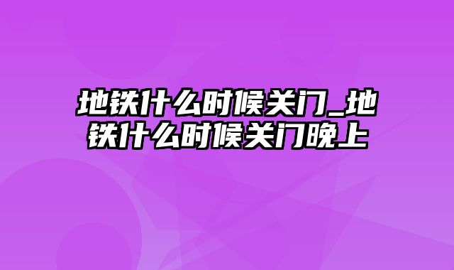 地铁什么时候关门_地铁什么时候关门晚上