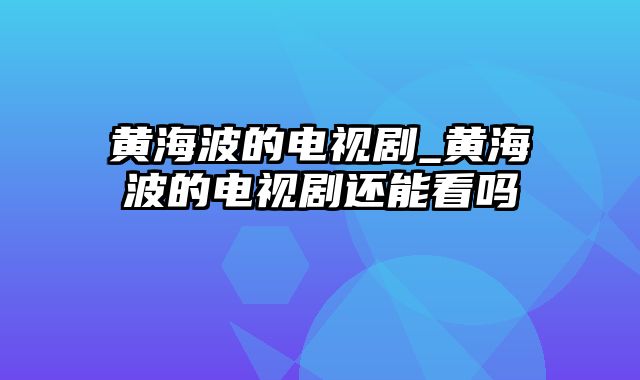 黄海波的电视剧_黄海波的电视剧还能看吗