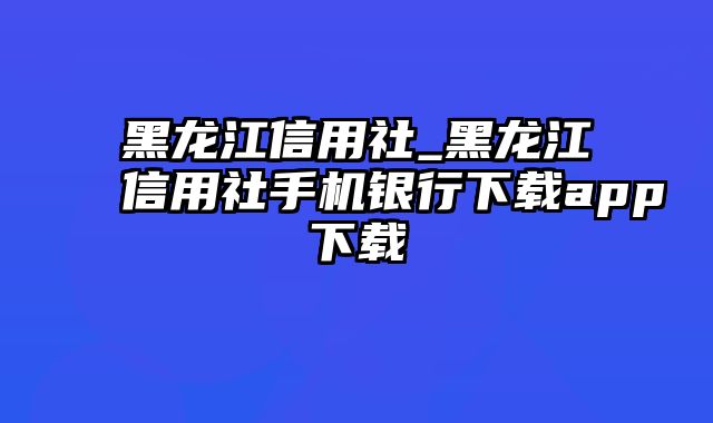 黑龙江信用社_黑龙江信用社手机银行下载app下载