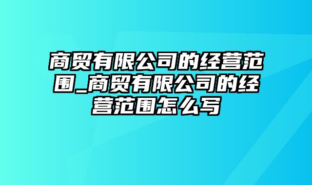 商贸有限公司的经营范围_商贸有限公司的经营范围怎么写