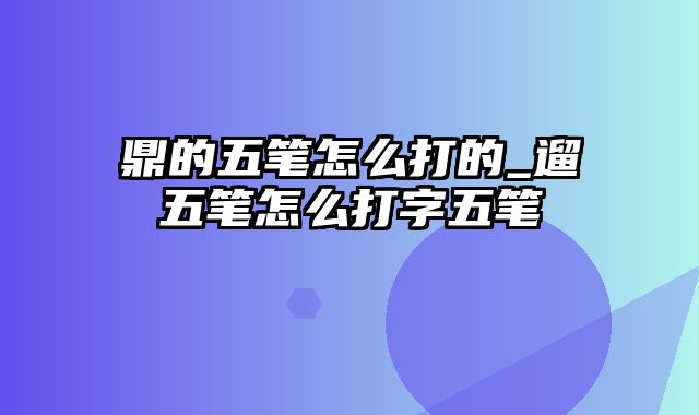 鼎的五笔怎么打的_遛五笔怎么打字五笔