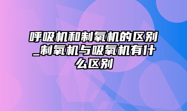 呼吸机和制氧机的区别_制氧机与吸氧机有什么区别