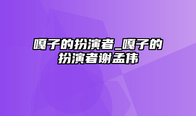 嘎子的扮演者_嘎子的扮演者谢孟伟