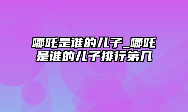 哪吒是谁的儿子_哪吒是谁的儿子排行第几