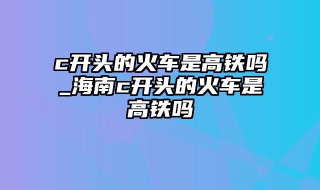 c开头的火车是高铁吗_海南c开头的火车是高铁吗