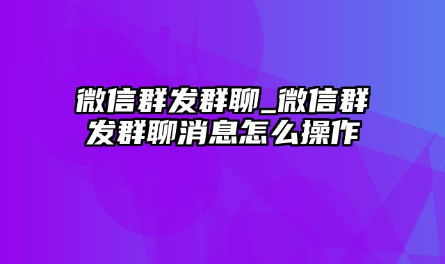 微信群发群聊_微信群发群聊消息怎么操作