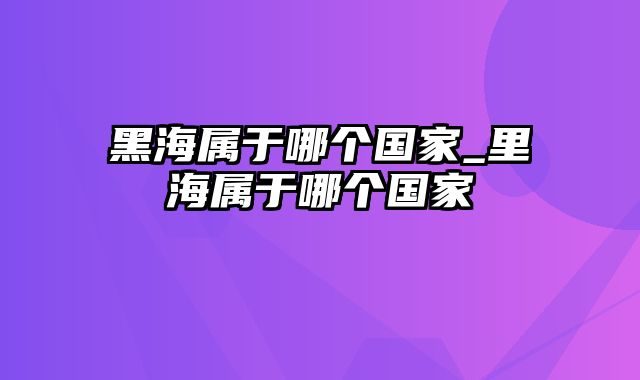 黑海属于哪个国家_里海属于哪个国家