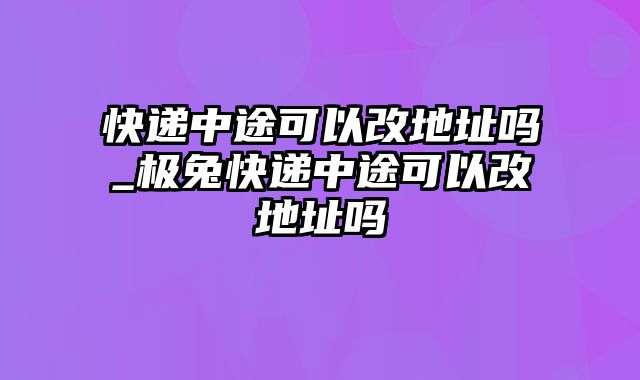 快递中途可以改地址吗_极兔快递中途可以改地址吗