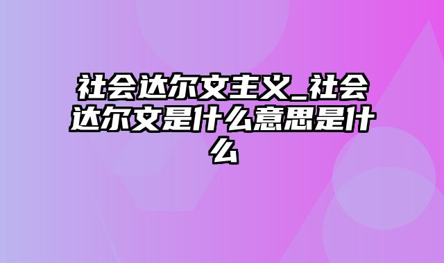 社会达尔文主义_社会达尔文是什么意思是什么