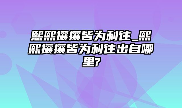 熙熙攘攘皆为利往_熙熙攘攘皆为利往出自哪里?