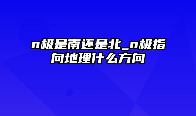 n极是南还是北_n极指向地理什么方向