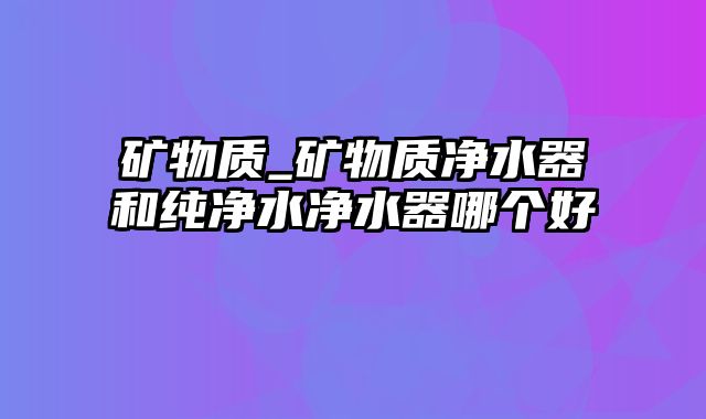 矿物质_矿物质净水器和纯净水净水器哪个好