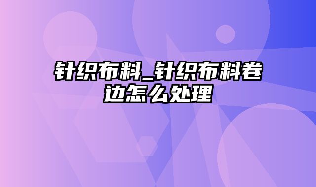 针织布料_针织布料卷边怎么处理