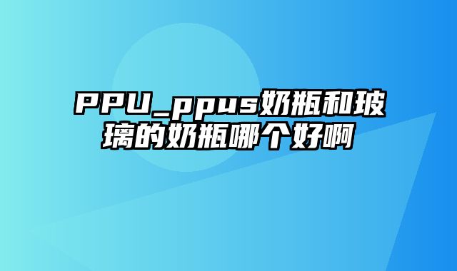 PPU_ppus奶瓶和玻璃的奶瓶哪个好啊