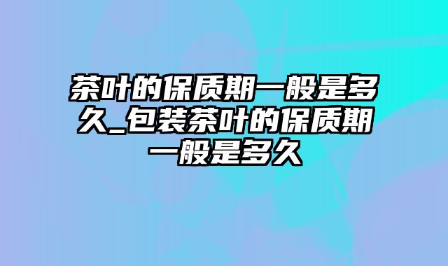 茶叶的保质期一般是多久_包装茶叶的保质期一般是多久