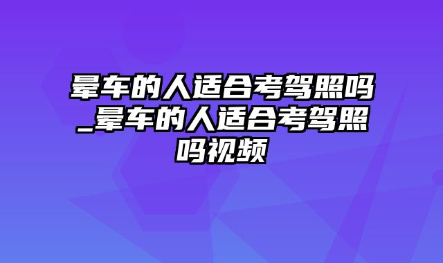 晕车的人适合考驾照吗_晕车的人适合考驾照吗视频