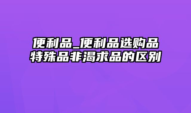 便利品_便利品选购品特殊品非渴求品的区别