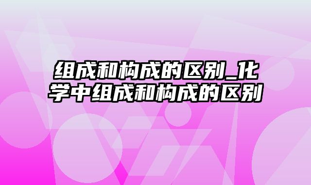 组成和构成的区别_化学中组成和构成的区别