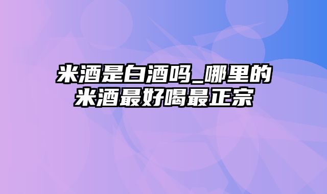 米酒是白酒吗_哪里的米酒最好喝最正宗