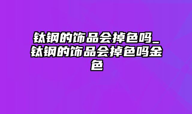 钛钢的饰品会掉色吗_钛钢的饰品会掉色吗金色