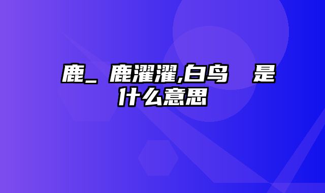 麀鹿_麀鹿濯濯,白鸟翯翯是什么意思