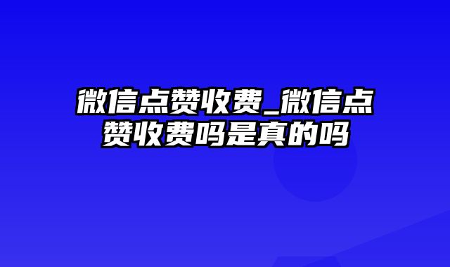 微信点赞收费_微信点赞收费吗是真的吗