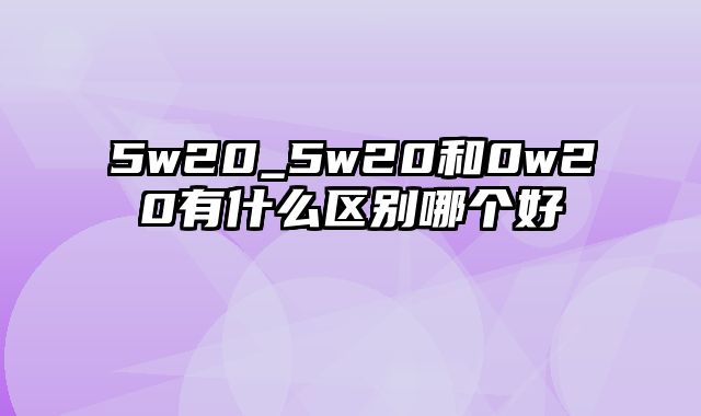 5w20_5w20和0w20有什么区别哪个好