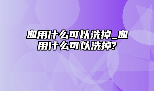 血用什么可以洗掉_血用什么可以洗掉?