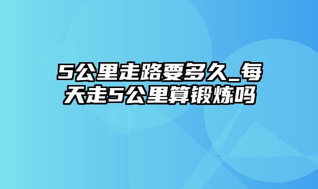 5公里走路要多久_每天走5公里算锻炼吗